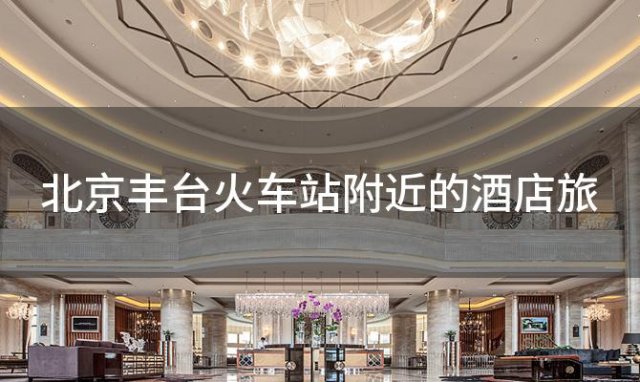 北京丰台火车站附近的酒店旅，北京丰台火车站附近的酒店有哪些