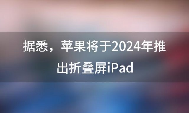 据悉 苹果将于2024年推出折叠屏iPad 折叠平板会成为未来趋势吗