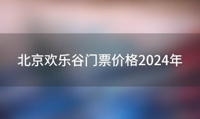 北京欢乐谷门票价格2024年，北京欢乐谷门票价格为什么上涨