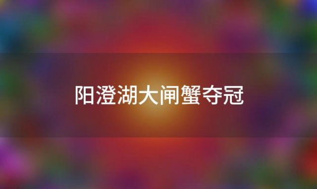 阳澄湖大闸蟹夺冠，中国最美味蟹王的诞生地揭晓