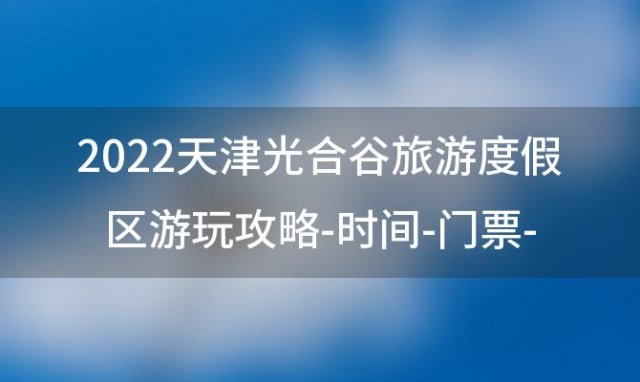 2022天津光合谷旅游度假区游玩攻略-时间-门票-交通，天津光合谷是倒闭了吗