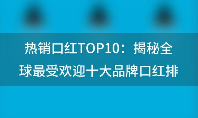 热销口红TOP10：揭秘全球最受欢迎十大品牌口红排行榜