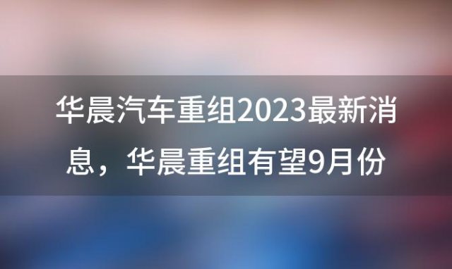 华晨汽车重组2023最新消息，华晨重组有望9月份