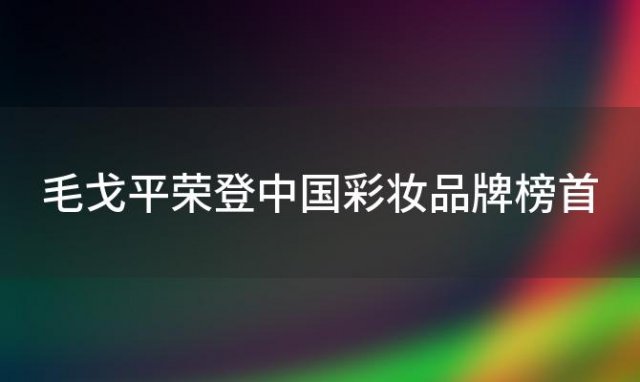 毛戈平荣登中国彩妆品牌榜首，完美日记屈居第三